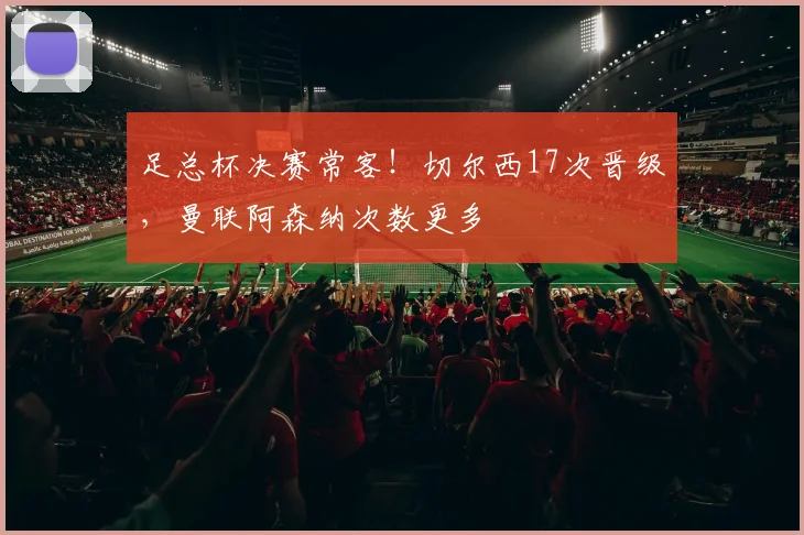 足总杯决赛常客！切尔西17次晋级，曼联阿森纳次数更多