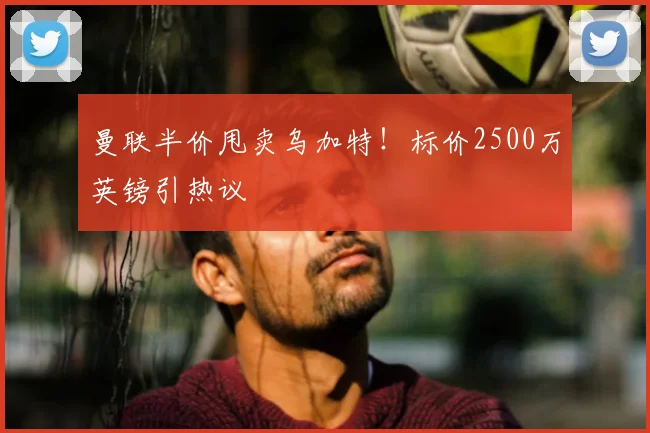 曼联半价甩卖乌加特！标价2500万英镑引热议