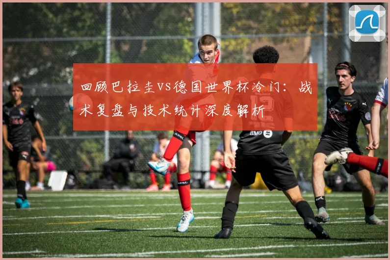 回顾巴拉圭vs德国世界杯冷门：战术复盘与技术统计深度解析