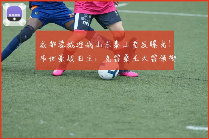 成都蓉城迎战山东泰山首发曝光！韦世豪战旧主，克雷桑王大雷领衔出战