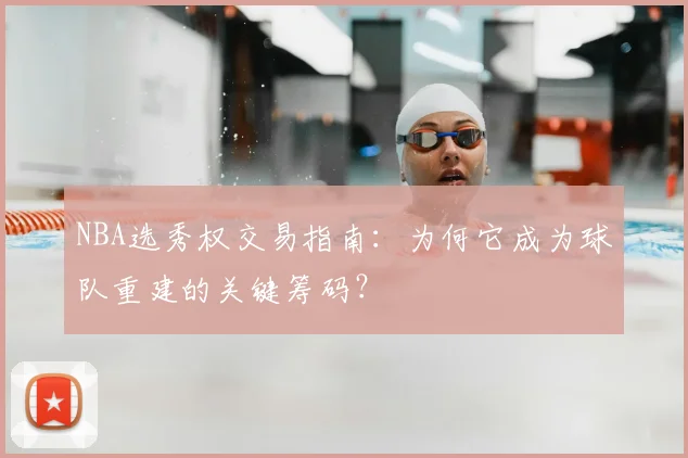 NBA选秀权交易指南：为何它成为球队重建的关键筹码？