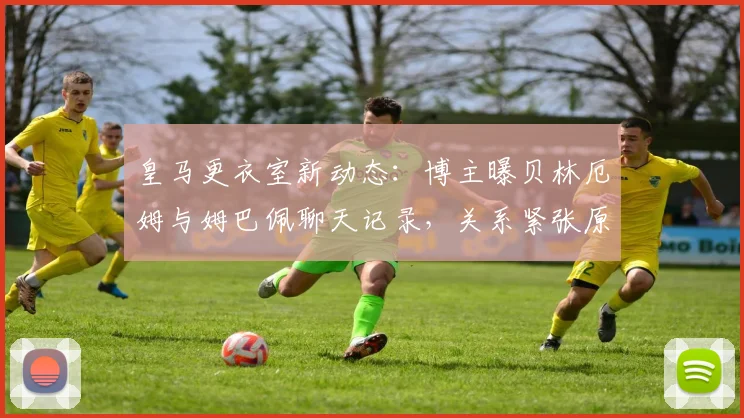 皇马更衣室新动态：博主曝贝林厄姆与姆巴佩聊天记录，关系紧张原因引热议