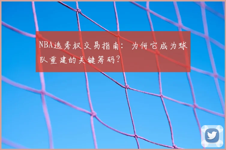 NBA选秀权交易指南：为何它成为球队重建的关键筹码？