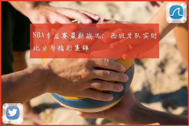 NBA季后赛最新战况:西班牙队实时比分与精彩集锦