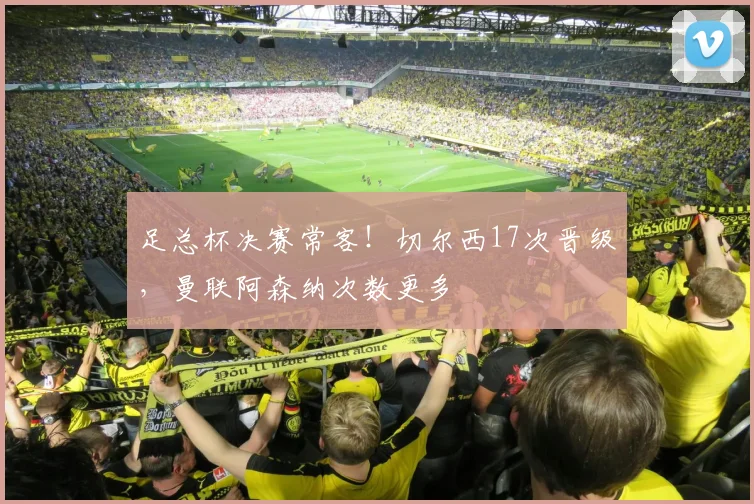 足总杯决赛常客!切尔西17次晋级,曼联阿森纳次数更多