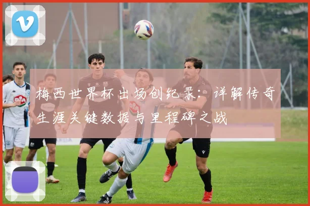 梅西世界杯出场创纪录：详解传奇生涯关键数据与里程碑之战